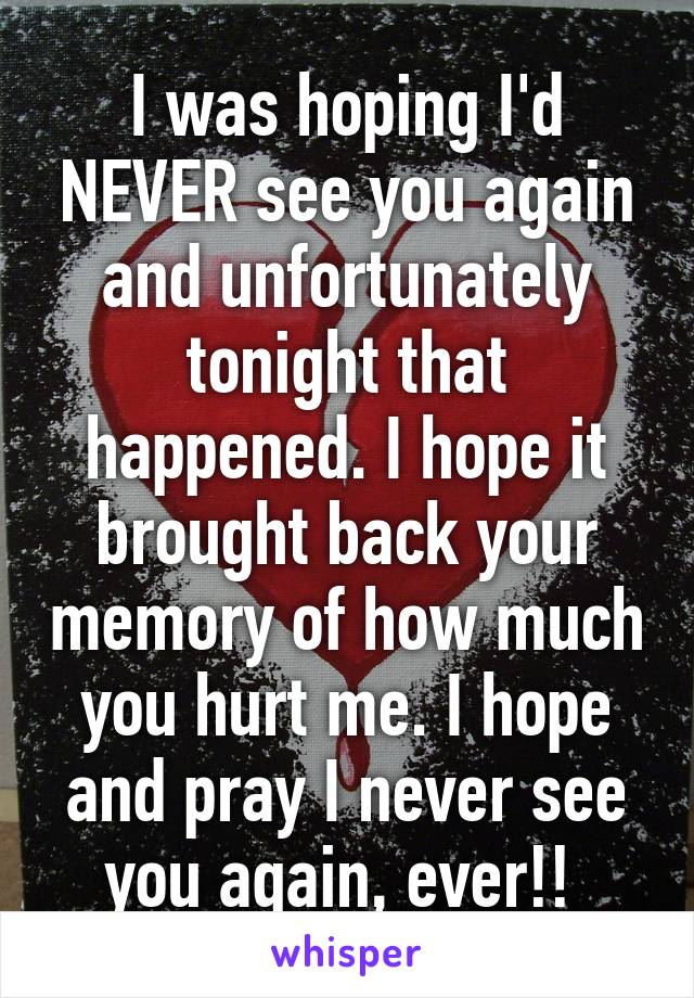 I was hoping I'd NEVER see you again and unfortunately tonight that happened. I hope it brought back your memory of how much you hurt me. I hope and pray I never see you again, ever!! 