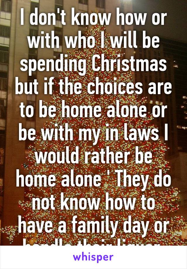 I don't know how or with who I will be spending Christmas but if the choices are to be home alone or be with my in laws I would rather be home alone ' They do not know how to have a family day or handle their liquor 