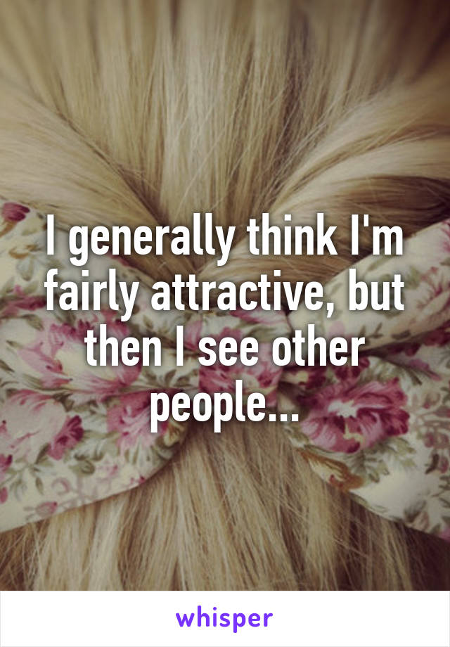 I generally think I'm fairly attractive, but then I see other people...