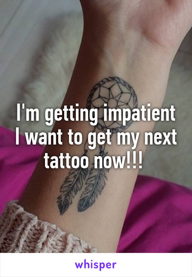 I'm getting impatient I want to get my next tattoo now!!! 