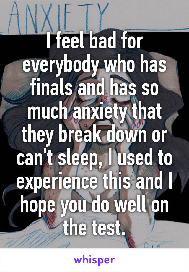 I feel bad for everybody who has finals and has so much anxiety that they break down or can't sleep, I used to experience this and I hope you do well on the test.