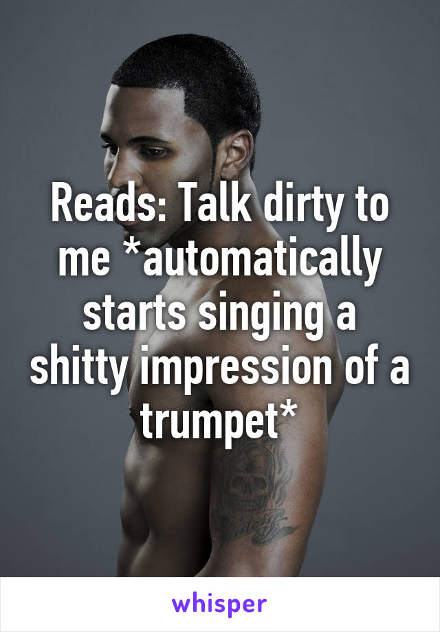 Reads: Talk dirty to me *automatically starts singing a shitty impression of a trumpet*