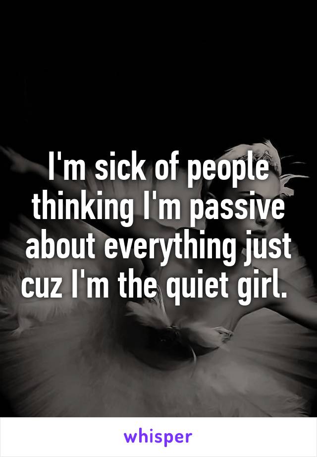 I'm sick of people thinking I'm passive about everything just cuz I'm the quiet girl. 