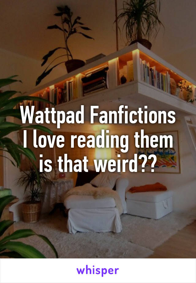 Wattpad Fanfictions
I love reading them is that weird??