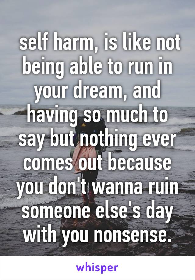  self harm, is like not being able to run in your dream, and having so much to say but nothing ever comes out because you don't wanna ruin someone else's day with you nonsense.