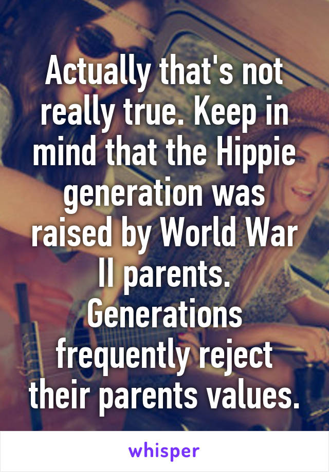 Actually that's not really true. Keep in mind that the Hippie generation was raised by World War II parents. Generations frequently reject their parents values.