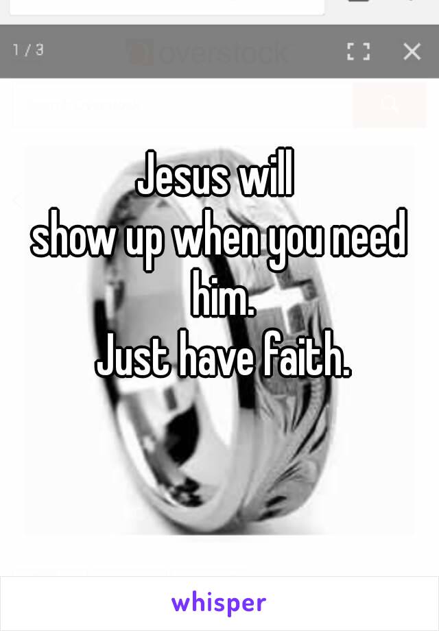 Jesus will 
show up when you need him.
 Just have faith.