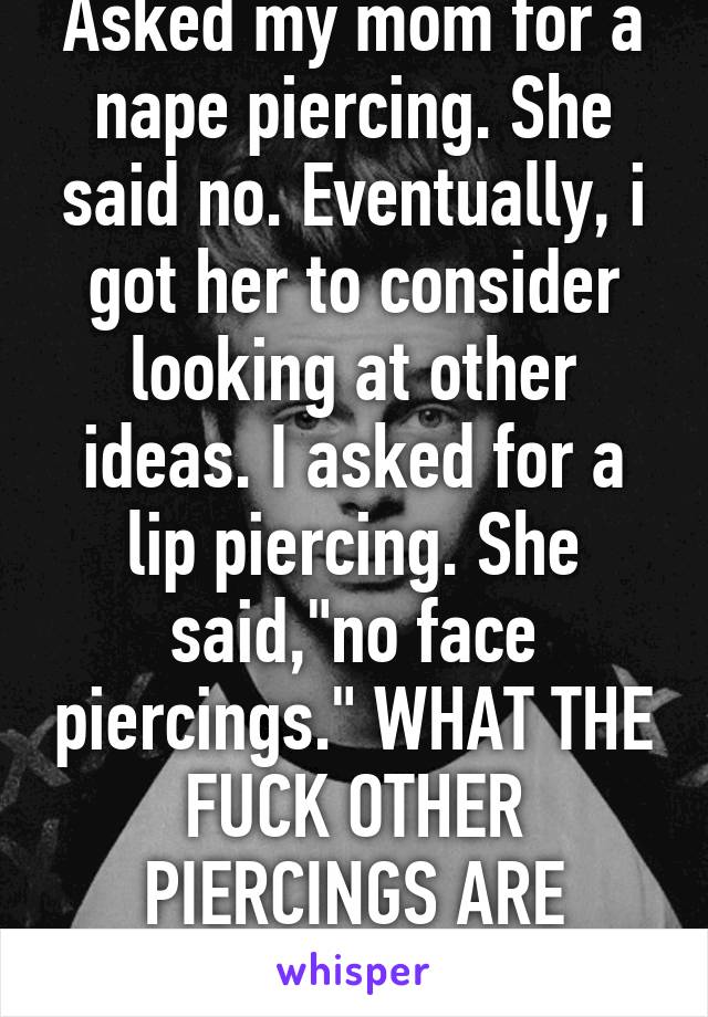 Asked my mom for a nape piercing. She said no. Eventually, i got her to consider looking at other ideas. I asked for a lip piercing. She said,"no face piercings." WHAT THE FUCK OTHER PIERCINGS ARE THERE? 