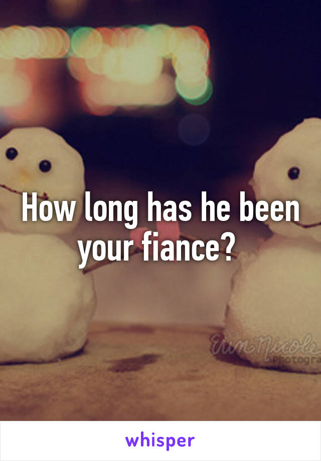 How long has he been your fiance? 