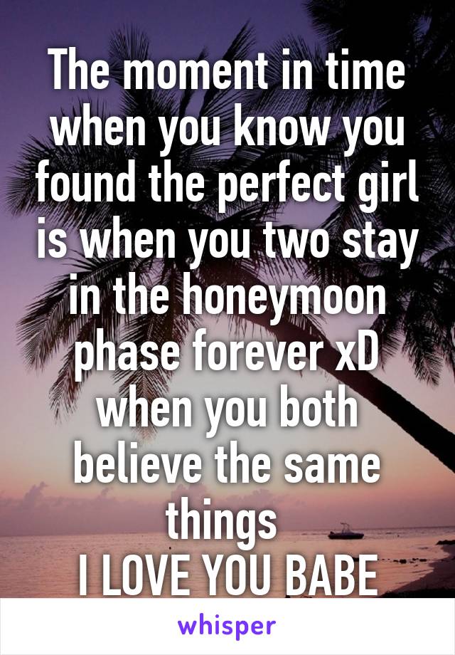 The moment in time when you know you found the perfect girl is when you two stay in the honeymoon phase forever xD when you both believe the same things 
I LOVE YOU BABE