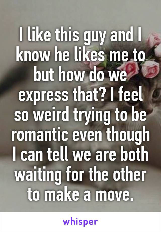 I like this guy and I know he likes me to but how do we express that? I feel so weird trying to be romantic even though I can tell we are both waiting for the other to make a move.