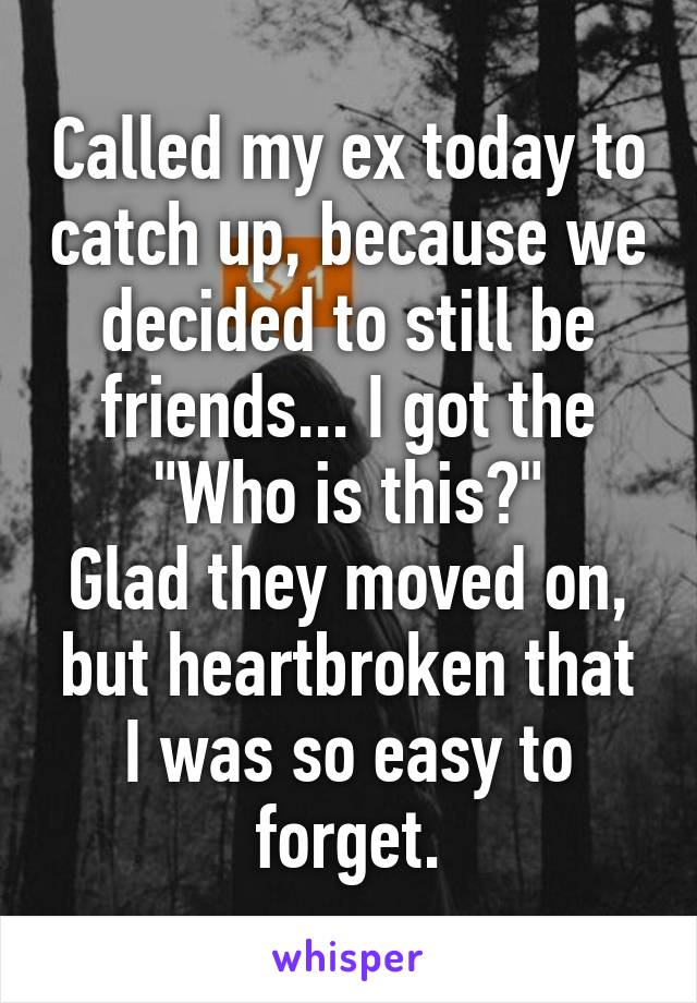 Called my ex today to catch up, because we decided to still be friends... I got the "Who is this?"
Glad they moved on, but heartbroken that I was so easy to forget.