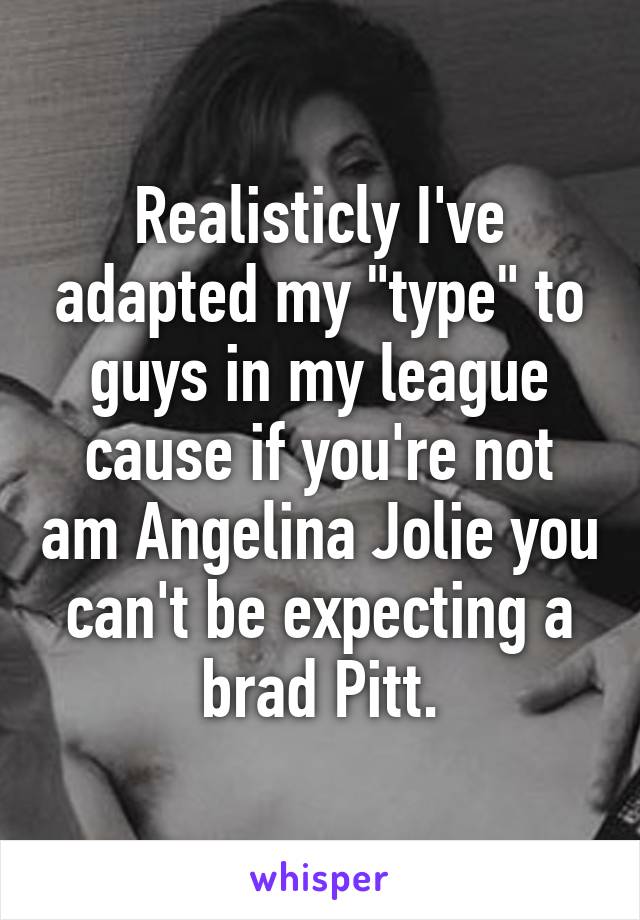 Realisticly I've adapted my "type" to guys in my league cause if you're not am Angelina Jolie you can't be expecting a brad Pitt.