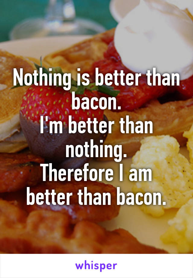 Nothing is better than bacon.
I'm better than nothing.
Therefore I am better than bacon.