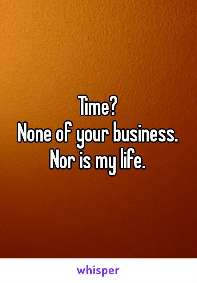 Time?
None of your business.
Nor is my life.