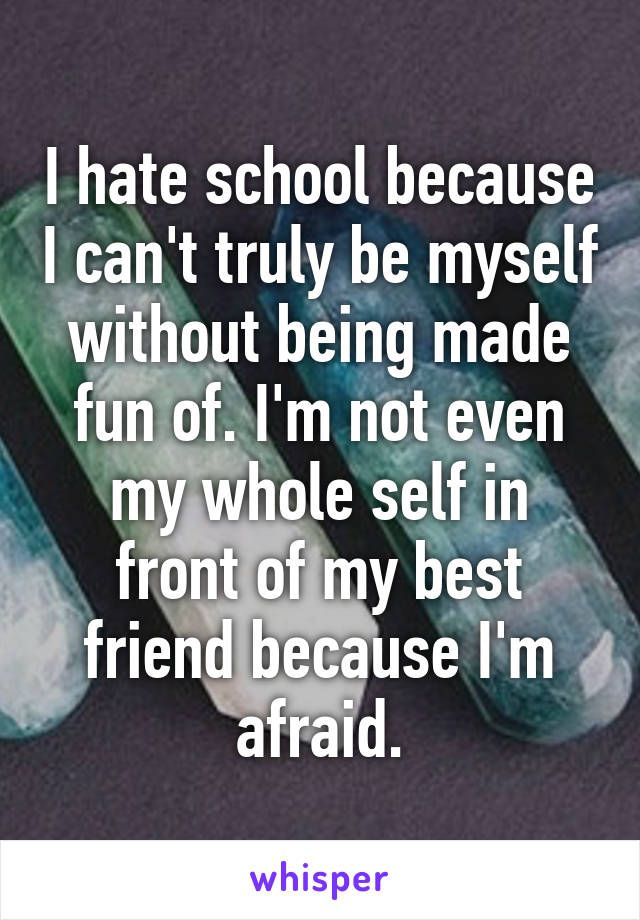 I hate school because I can't truly be myself without being made fun of. I'm not even my whole self in front of my best friend because I'm afraid.