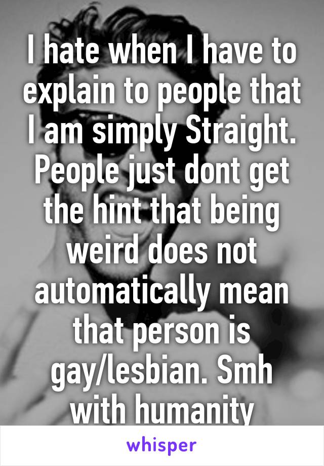 I hate when I have to explain to people that I am simply Straight. People just dont get the hint that being weird does not automatically mean that person is gay/lesbian. Smh with humanity