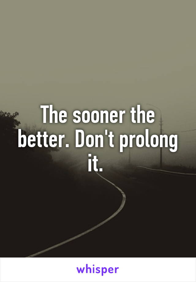 The sooner the better. Don't prolong it. 