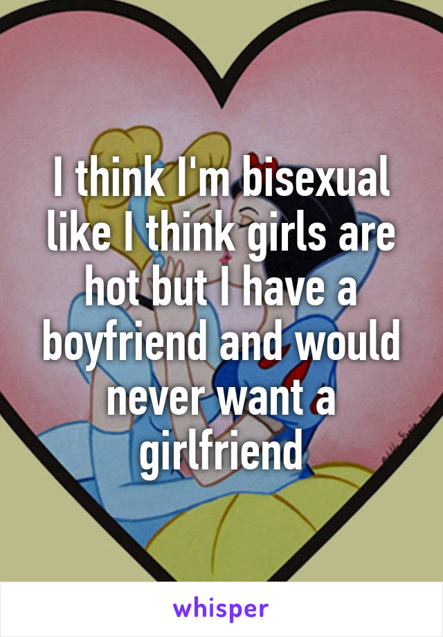 I think I'm bisexual like I think girls are hot but I have a boyfriend and would never want a girlfriend