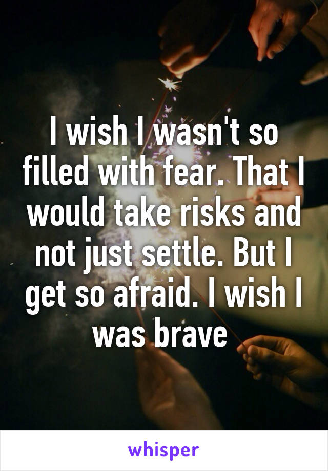 I wish I wasn't so filled with fear. That I would take risks and not just settle. But I get so afraid. I wish I was brave 