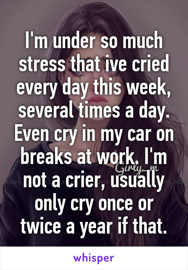 I'm under so much stress that ive cried every day this week, several times a day. Even cry in my car on breaks at work. I'm not a crier, usually only cry once or twice a year if that.