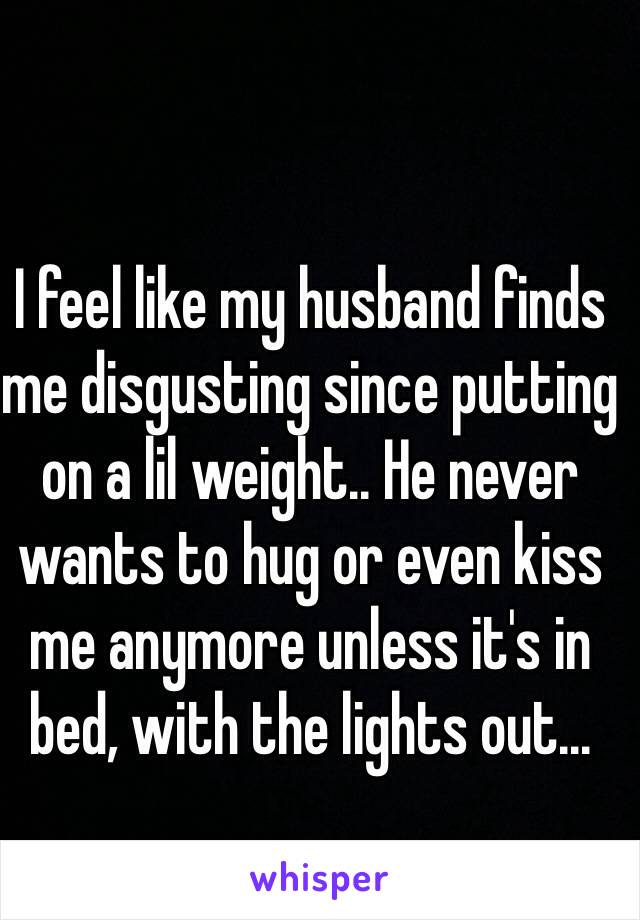 I feel like my husband finds me disgusting since putting on a lil weight.. He never wants to hug or even kiss me anymore unless it's in bed, with the lights out... 