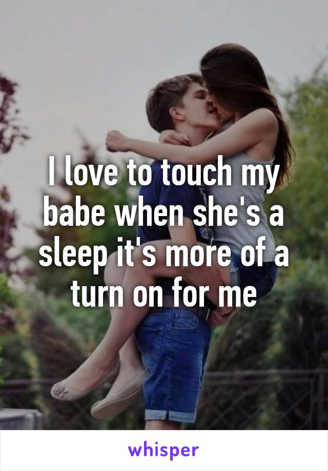 I love to touch my babe when she's a sleep it's more of a turn on for me