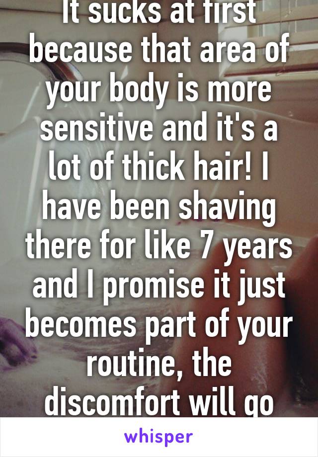 It sucks at first because that area of your body is more sensitive and it's a lot of thick hair! I have been shaving there for like 7 years and I promise it just becomes part of your routine, the discomfort will go away!