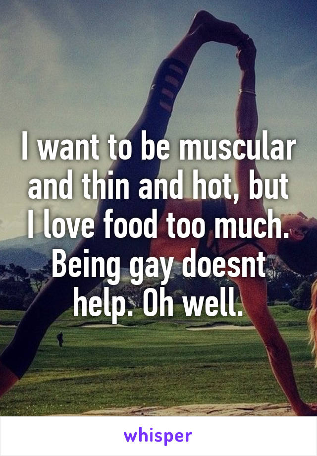 I want to be muscular and thin and hot, but I love food too much. Being gay doesnt help. Oh well.