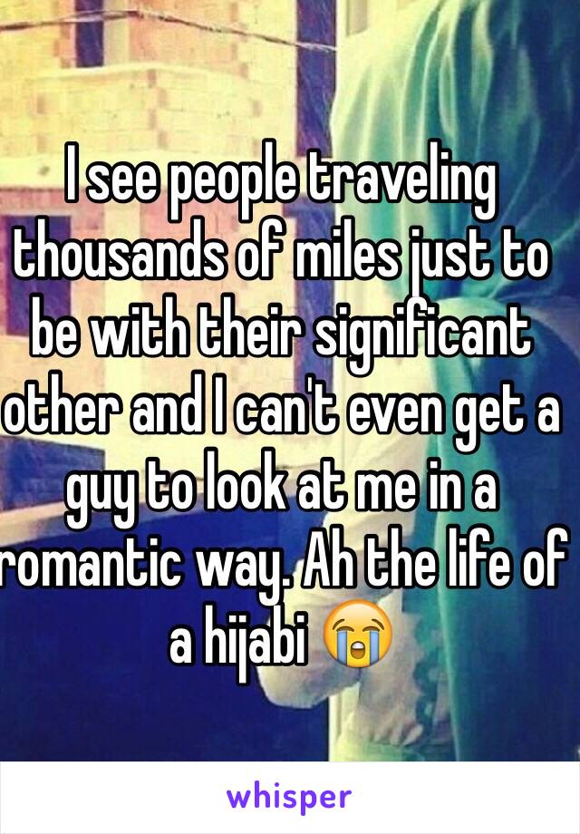 I see people traveling thousands of miles just to be with their significant other and I can't even get a guy to look at me in a romantic way. Ah the life of a hijabi 😭 