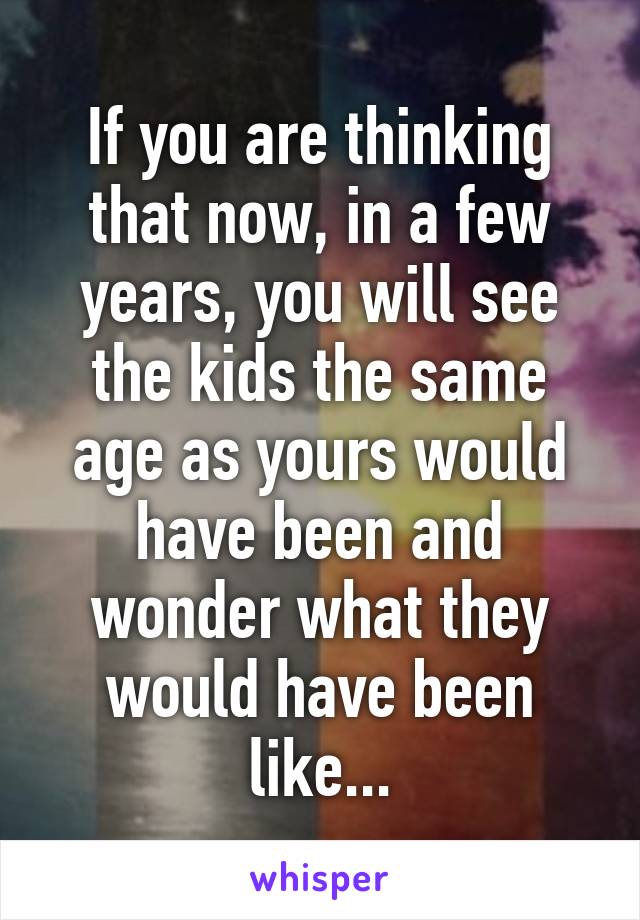 If you are thinking that now, in a few years, you will see the kids the same age as yours would have been and wonder what they would have been like...