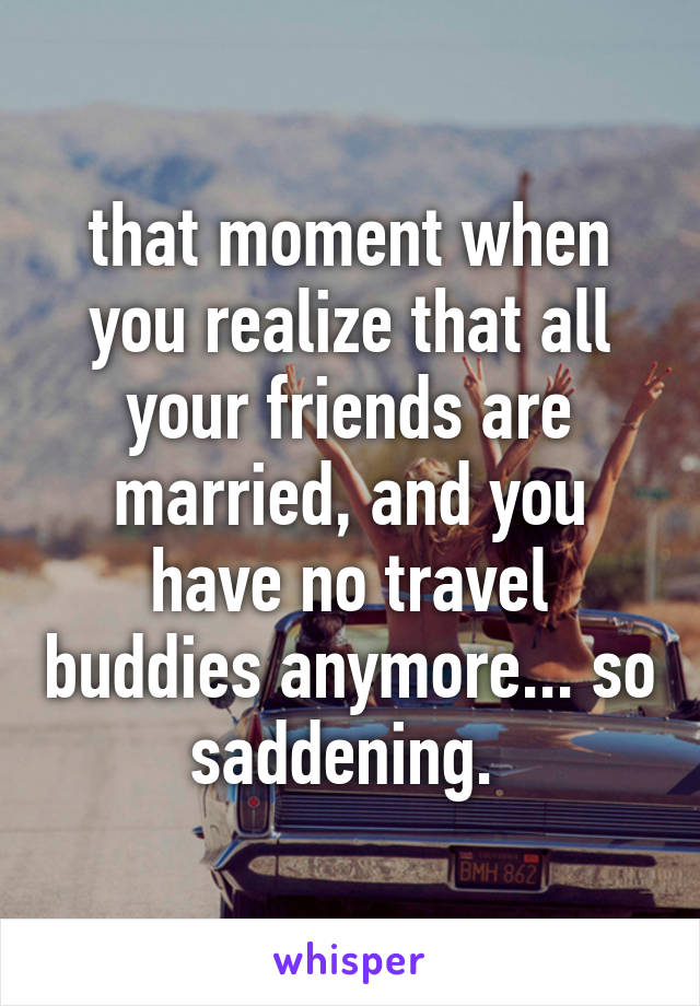 that moment when you realize that all your friends are married, and you have no travel buddies anymore... so saddening. 