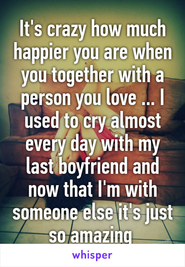 It's crazy how much happier you are when you together with a person you love ... I used to cry almost every day with my last boyfriend and now that I'm with someone else it's just so amazing 