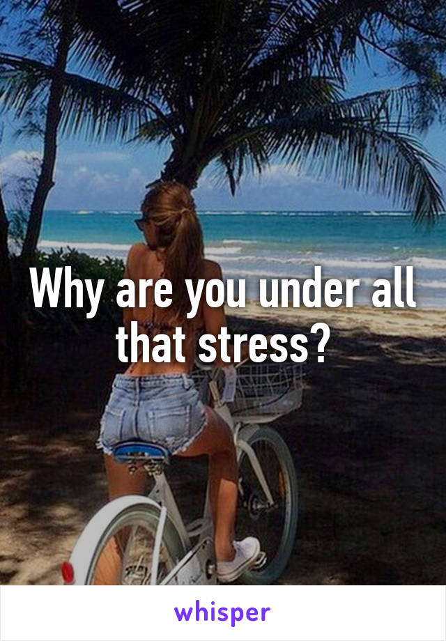 Why are you under all that stress?