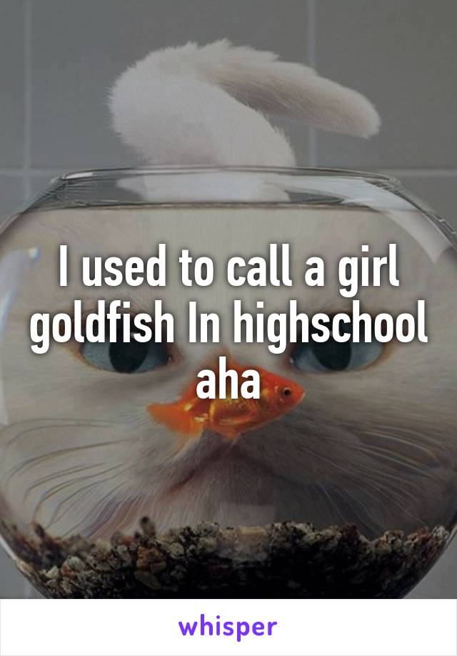 I used to call a girl goldfish In highschool  aha 