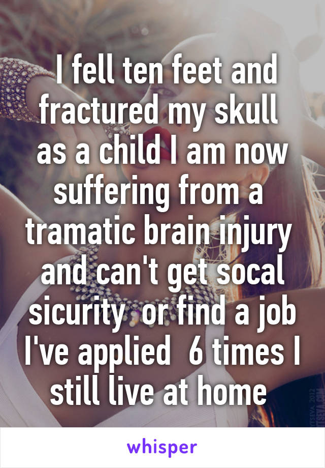  I fell ten feet and fractured my skull  as a child I am now suffering from a  tramatic brain injury  and can't get socal sicurity  or find a job I've applied  6 times I still live at home 