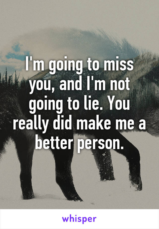 I'm going to miss you, and I'm not going to lie. You really did make me a better person.
