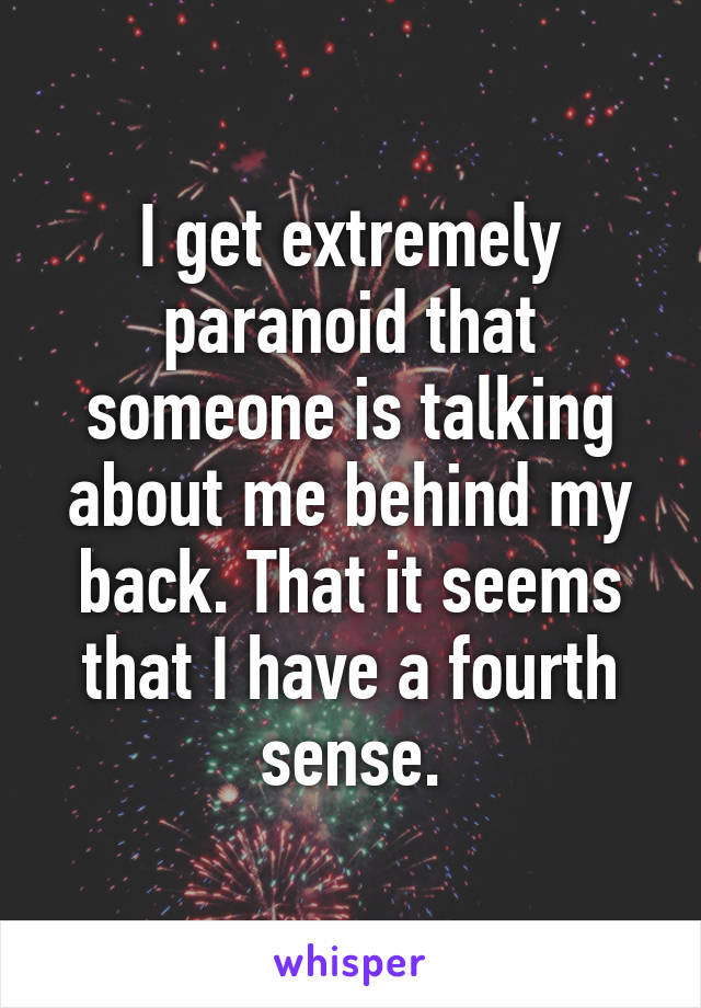 I get extremely paranoid that someone is talking about me behind my back. That it seems that I have a fourth sense.