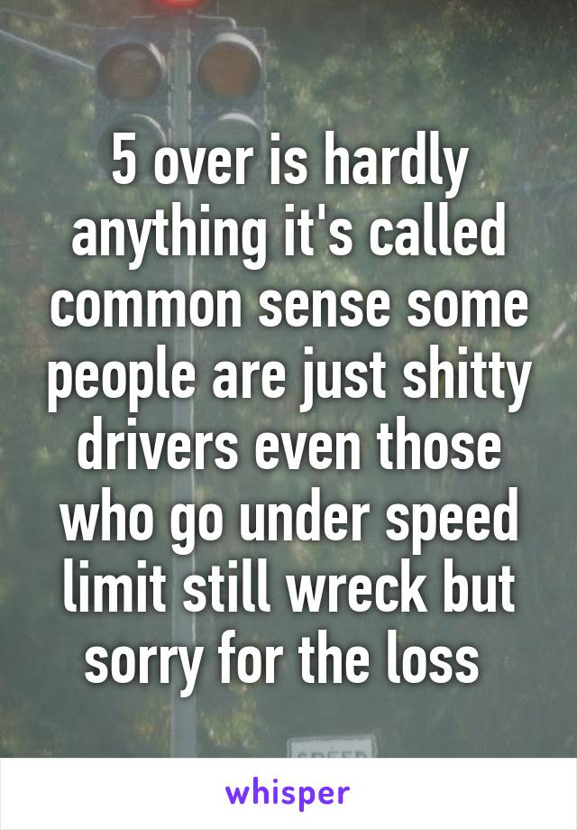 5 over is hardly anything it's called common sense some people are just shitty drivers even those who go under speed limit still wreck but sorry for the loss 