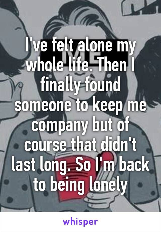 I've felt alone my whole life. Then I finally found someone to keep me company but of course that didn't last long. So I'm back to being lonely