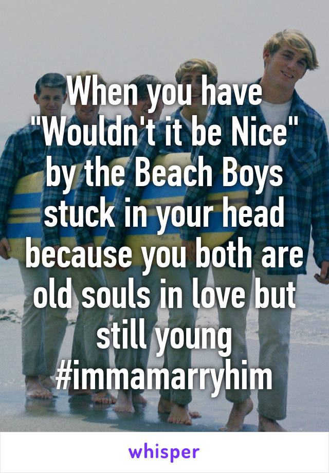 When you have "Wouldn't it be Nice" by the Beach Boys stuck in your head because you both are old souls in love but still young #immamarryhim