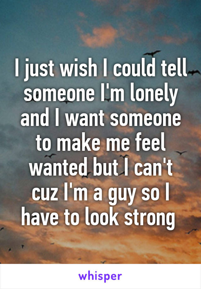 I just wish I could tell someone I'm lonely and I want someone to make me feel wanted but I can't cuz I'm a guy so I have to look strong 