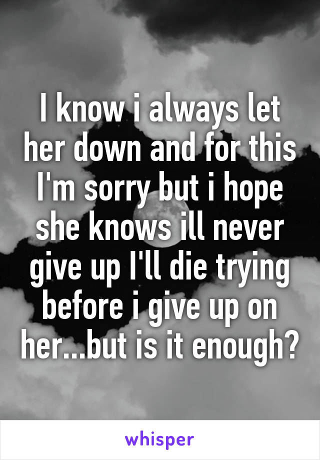 I know i always let her down and for this I'm sorry but i hope she knows ill never give up I'll die trying before i give up on her...but is it enough?