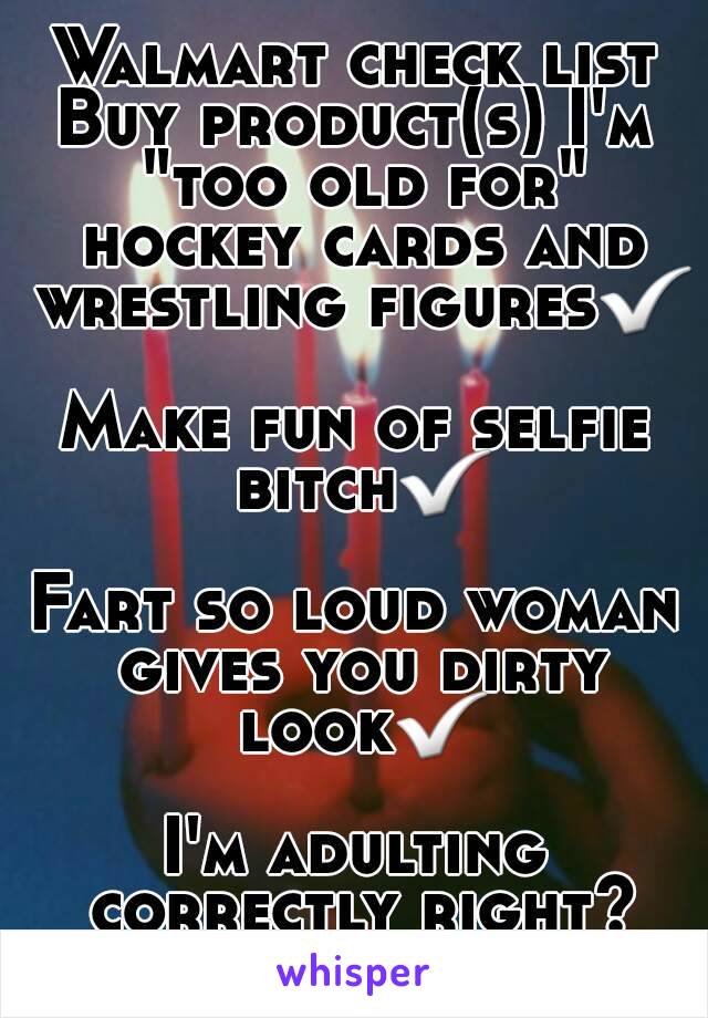 Walmart check list
Buy product(s) I'm "too old for" hockey cards and wrestling figures✅

Make fun of selfie bitch✅

Fart so loud woman gives you dirty look✅

I'm adulting correctly right?