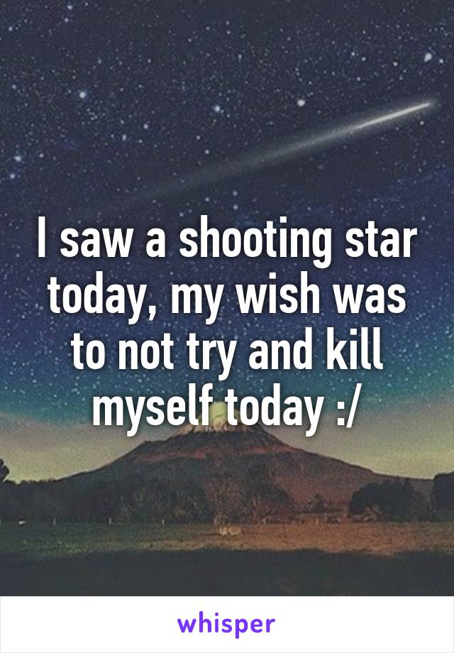 I saw a shooting star today, my wish was to not try and kill myself today :/