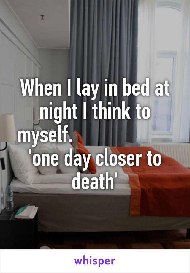 When I lay in bed at night I think to myself.                      'one day closer to death'