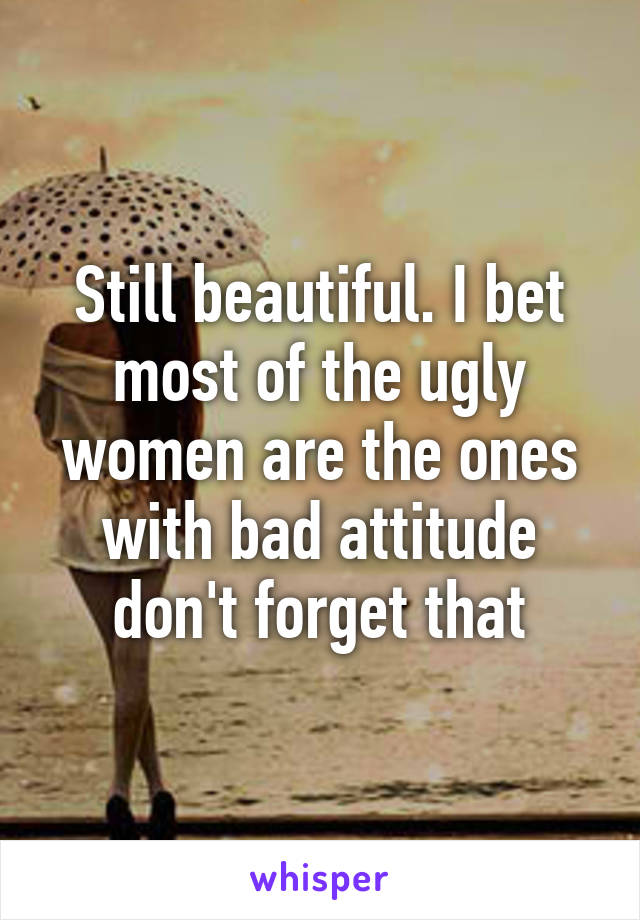 Still beautiful. I bet most of the ugly women are the ones with bad attitude don't forget that