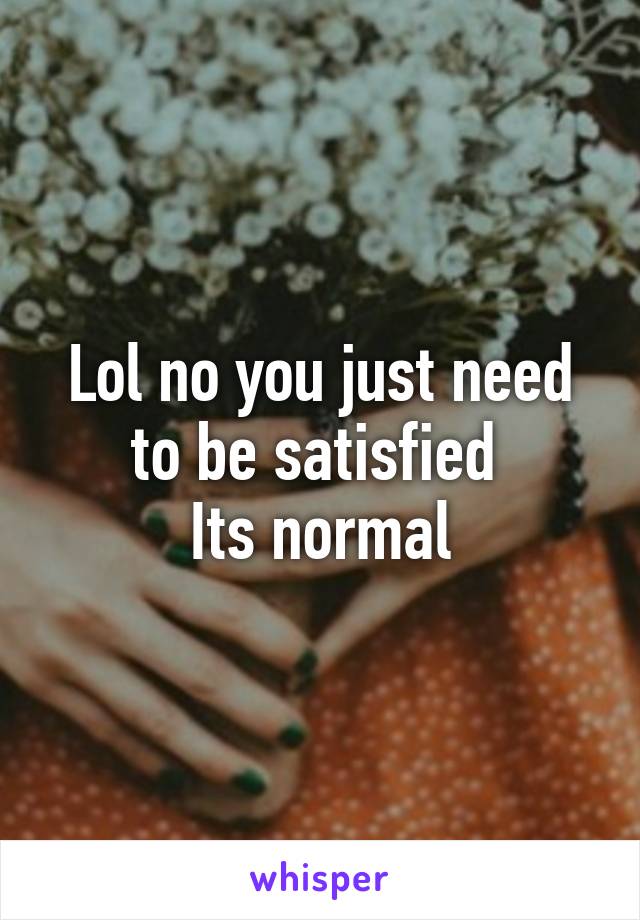 Lol no you just need to be satisfied 
Its normal