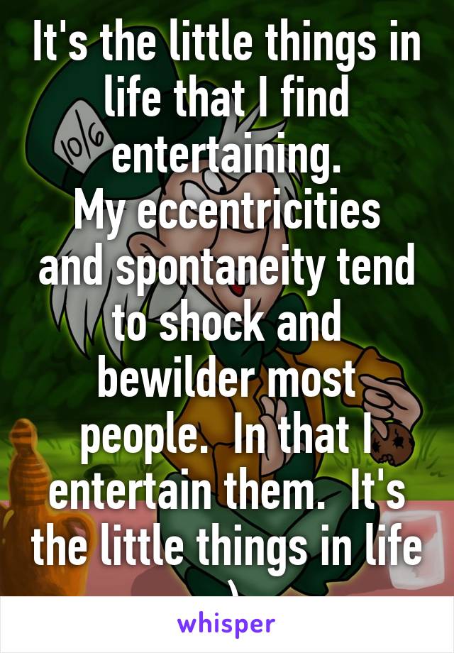 It's the little things in life that I find entertaining.
My eccentricities and spontaneity tend to shock and bewilder most people.  In that I entertain them.  It's the little things in life :)