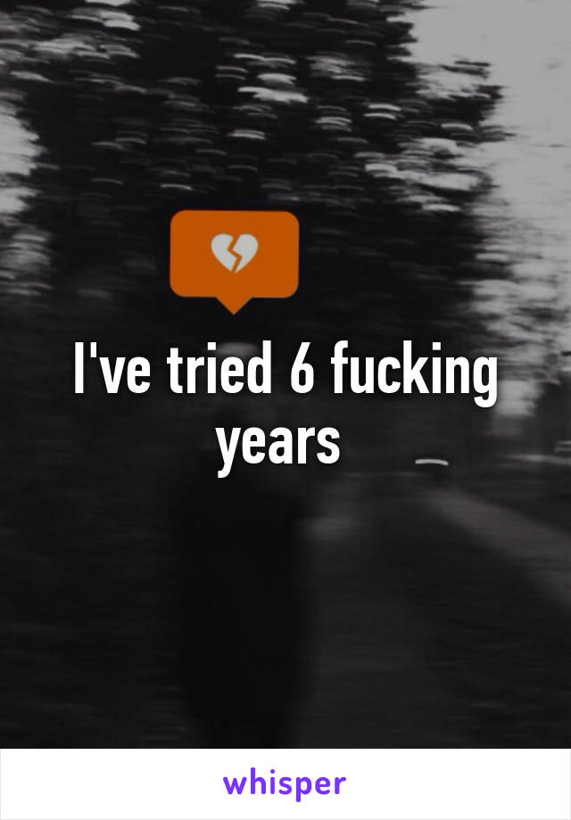 I've tried 6 fucking years 